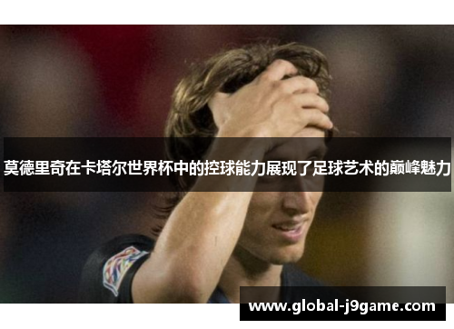 莫德里奇在卡塔尔世界杯中的控球能力展现了足球艺术的巅峰魅力