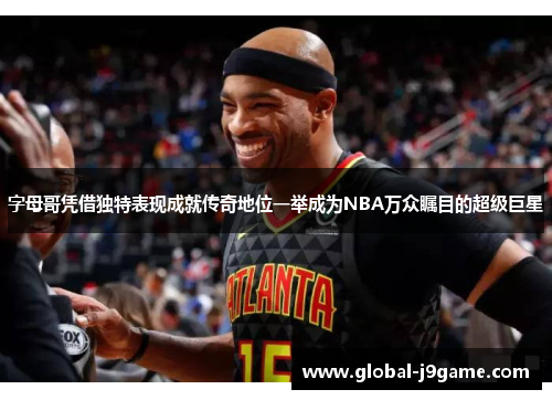 字母哥凭借独特表现成就传奇地位一举成为NBA万众瞩目的超级巨星