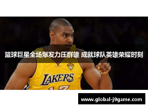篮球巨星全场爆发力压群雄 成就球队英雄荣耀时刻