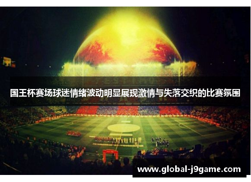 国王杯赛场球迷情绪波动明显展现激情与失落交织的比赛氛围