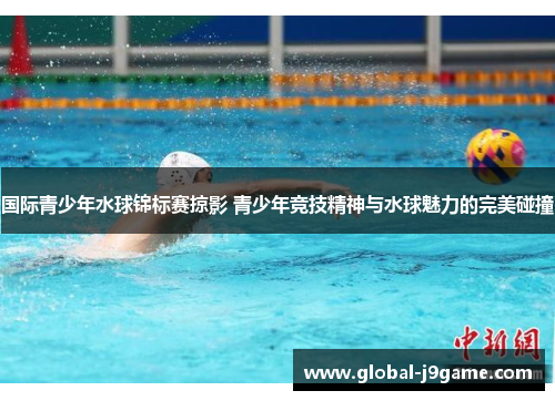 国际青少年水球锦标赛掠影 青少年竞技精神与水球魅力的完美碰撞
