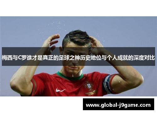 梅西与C罗谁才是真正的足球之神历史地位与个人成就的深度对比