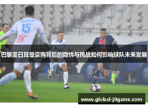 巴黎圣日耳曼豪购背后的隐忧与挑战如何影响球队未来发展