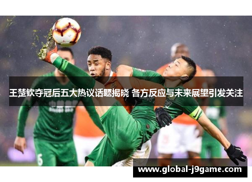 王楚钦夺冠后五大热议话题揭晓 各方反应与未来展望引发关注