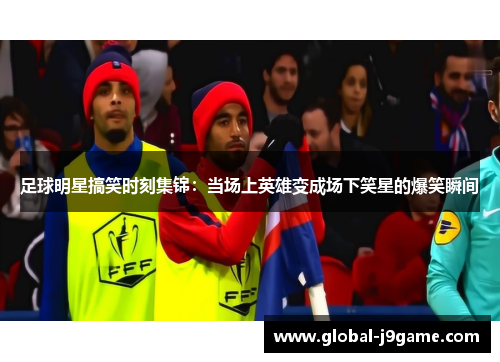 足球明星搞笑时刻集锦：当场上英雄变成场下笑星的爆笑瞬间